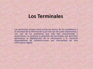 Los Terminales
Los terminales actúan como punto de acceso de los ciudadanos a
la sociedad de la información y por eso son de suma importancia y
son uno de los elementos que más han evolucionado y
evolucionan: es continua la aparición de terminales que permiten
aprovechar la digitalización de la información y la creciente
disponibilidad de infraestructuras por intercambio de esta
información digital.
 