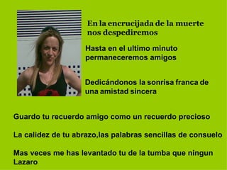 En   la   encrucijada   de la muerte nos   despediremos Hasta en el ultimo minuto   permaneceremos amigos Dedicándonos la   sonrisa   franca   de   una   amistad   sincera Guardo tu recuerdo amigo como un recuerdo precioso La calidez de tu abrazo,las palabras sencillas de consuelo Mas veces me has levantado tu de la tumba que ningun Lazaro 