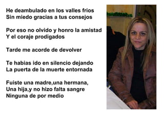 He deambulado en los valles frios Sin miedo gracias a tus consejos Por eso no olvido y honro la amistad Y el coraje prodigados Tarde me acorde de devolver Te habias ido en silencio dejando La puerta de la muerte entornada Fuiste una madre,una hermana, Una hija,y no hizo falta sangre  Ninguna de por medio 