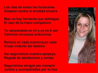Las olas de todos los huracanes Golpean contra la amistad sincera Mas no hay tormenta que doblegue El lazo de la mano compañera Tu apoyandote en mi y yo en ti por  Caminos sinuosos anduvimos Reimos en cada aventura,en cada Cruze violento del destino Asi seguiremos nuestra epopeya, Regada de atardeceres y ceniza Seguiremos amigos por siempre Juntos y acompañados por la risa 
