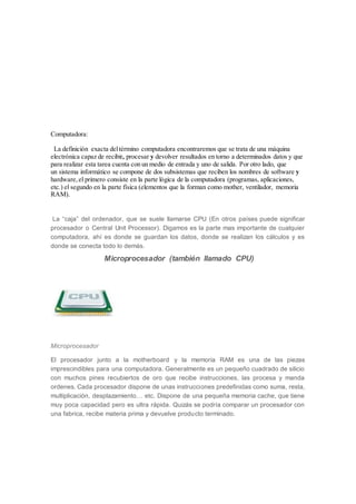 Computadora:
La definición exacta deltérmino computadora encontraremos que se trata de una máquina
electrónica capaz de recibir, procesar y devolver resultados en torno a determinados datos y que
para realizar esta tarea cuenta con un medio de entrada y uno de salida. Por otro lado, que
un sistema informático se compone de dos subsistemas que reciben los nombres de software y
hardware,el primero consiste en la parte lógica de la computadora (programas, aplicaciones,
etc.) el segundo en la parte física (elementos que la forman como mother, ventilador, memoria
RAM).
La “caja” del ordenador, que se suele llamarse CPU (En otros países puede significar
procesador o Central Unit Processor). Digamos es la parte mas importante de cualquier
computadora, ahí es donde se guardan los datos, donde se realizan los cálculos y es
donde se conecta todo lo demás.
Microprocesador (también llamado CPU)
Microprocesador
El procesador junto a la motherboard y la memoria RAM es una de las piezas
imprescindibles para una computadora. Generalmente es un pequeño cuadrado de silicio
con muchos pines recubiertos de oro que recibe instrucciones, las procesa y manda
ordenes. Cada procesador dispone de unas instrucciones predefinidas como suma, resta,
multiplicación, desplazamiento… etc. Dispone de una pequeña memoria cache, que tiene
muy poca capacidad pero es ultra rápida. Quizás se podría comparar un procesador con
una fabrica, recibe materia prima y devuelve producto terminado.
 