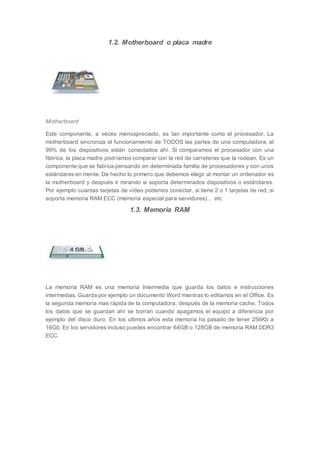 1.2. Motherboard o placa madre
Motherboard
Este componente, a veces menospreciado, es tan importante como el procesador. La
motherboard sincroniza el funcionamiento de TODOS las partes de una computadora, el
99% de los dispositivos están conectados ahí. Si comparamos el procesador con una
fábrica, la placa madre podríamos comparar con la red de carreteras que la rodean. Es un
componente que se fabrica pensando en determinada familia de procesadores y con unos
estándares en mente. De hecho lo primero que debemos elegir al montar un ordenador es
la motherboard y después ir mirando si soporta determinados dispositivos o estándares.
Por ejemplo cuantas tarjetas de vídeo podemos conectar, si tiene 2 o 1 tarjetas de red, si
soporta memoria RAM ECC (memoria especial para servidores)… etc
1.3. Memoria RAM
La memoria RAM es una memoria Intermedia que guarda los datos e instrucciones
intermedias. Guarda por ejemplo un documento Word mientras lo editamos en el Office. Es
la segunda memoria mas rápida de la computadora, después de la memoria cache. Todos
los datos que se guardan ahí se borran cuando apagamos el equipo a diferencia por
ejemplo del disco duro. En los ultimos años esta memoria ha pasado de tener 256Kb a
16Gb. En los servidores incluso puedes encontrar 64GB o 128GB de memoria RAM DDR3
ECC.
 