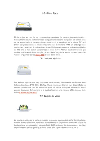 1.5. Disco Duro
El disco duro es otro de los componentes esenciales de nuestro sistema informático.
Generalmente es una parte interna de cualquier computadora, aunque en los últimos años
se ha popularizado el formato externo, en el fondo la tecnología es la misma. El “Hard
Drive” por prestaciones es mucho mas lento que la memoria RAM, sin embargo tiene
mucha más capacidad. Actualmente en el año 2015 puedes encontrar fácilmente unidades
de 4Tb-6Tb, lo más común y económico es tener 1-2Tb. Además es el componente que
cambia radicalmente de tecnología. La tecnología magnética poco a poco da paso a la
“solida” o “química” de los discos SSD o Solid State Drive.
1.6. Lectores ópticos
Los lectores ópticos eran muy populares en el pasado. Básicamente son los que leen
todos estos discos DVD, CD o BluRay. Ahora mismo con Internet muy desarrollado en
muchos países esta casi en desuso el lector de discos. Cualquier información ahora
puedes descargar de Internet o te la puedes llevar en una memoria USB. Aprende todo
sobrela lectora de CDs aquí.
1.7. Tarjeta de Vídeo
La tarjeta de vídeo es la parte de nuestro ordenador que manda la señal de vídeo hacia
nuestro monitor o televisor. Por si sola prácticamente es un pequeño ordenador ya que en
la placa tiene un procesador, memoria RAM, BIOS, entradas de alimentación… etc. Son
imprescindibles para la gente que busca sobre todo jugar o editar vídeo o 3D. Si
 