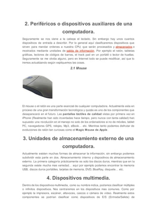 2. Periféricos o dispositivos auxiliares de una
computadora.
Seguramente se nos viene a la cabeza el teclado. Sin embargo hay unos cuantos
dispositivos de entrada a describir. Por lo general aquí clasificaremos dispositivos que
sirven para mandar ordenes a nuestra CPU, que serán procesados y almacenados o
mostrados mediante unidades de salida de información. Por ejemplo el ratón, tabletas
gráficas, lectores de códigos de barras, el track pad en un portátil o lector de huellas.
Seguramente se me olvida alguno, pero en Internet todo se puede modificar, así que lo
iremos actualizando según expliquemos las cosas.
2.1 Mouse
El mouse o el ratón es una parte esencial de cualquier computadora. Actualmente esta en
proceso de una gran transformación tecnológica y quizás es uno de los componentes que
desaparecerá en el futuro. Las pantallas táctiles de calidad vistas por primera vez en
iPhone (Realmente han sido inventadas hace tiempo, pero nunca con tanta calidad) han
supuesto una revolución en el manejo no solo de los ordenadores si no de móviles, tablet
PC, navegadores GPS, relojes, Mp3, eBook… etc. Mientras tanto podemos disfrutar de
evoluciones de ratón tan curiosas como el Magic Mouse de Apple.
3. Unidades de almacenamiento externo de una
computadora.
Actualmente existen muchas formas de almacenar la información, sin embargo podemos
subdividir esta parte en dos. Almacenamiento interno y dispositivos de almacenamiento
externo. La primera categoría prácticamente es solo los discos duros, mientras que en la
segunda existe mucha mas variedad… aquí por ejemplo podemos encontrar la memoria
USB, discos duros portátiles, tarjetas de memoria, DVD, BlueRay, disquete… etc.
4. Dispositivos multimedia.
Dentro de los dispositivos multimedia, como su nombre indica, podemos clasificar múltiples
o infinitos dispositivos. Nos centraremos en los dispositivos mas comunes. Como por
ejemplo la impresora, escáner, altavoces, cascos o cámara de vídeo. Realmente estos
componentes se podrían clasificar como dispositivos de E/S (Entrada/Salida) de
 