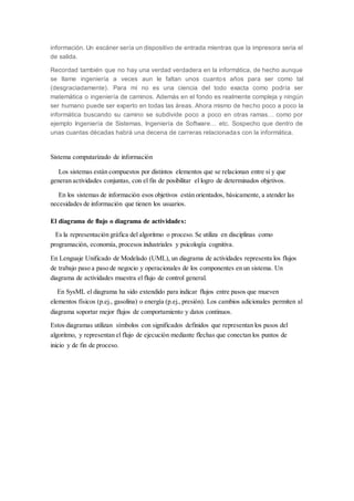 información. Un escáner sería un dispositivo de entrada mientras que la impresora seria el
de salida.
Recordad también que no hay una verdad verdadera en la informática, de hecho aunque
se llame ingeniería a veces aun le faltan unos cuantos años para ser como tal
(desgraciadamente). Para mí no es una ciencia del todo exacta como podría ser
matemática o ingeniería de caminos. Además en el fondo es realmente compleja y ningún
ser humano puede ser experto en todas las áreas. Ahora mismo de hecho poco a poco la
informática buscando su camino se subdivide poco a poco en otras ramas… como por
ejemplo Ingeniería de Sistemas, Ingeniería de Software… etc. Sospecho que dentro de
unas cuantas décadas habrá una decena de carreras relacionadas con la informática.
Sistema computarizado de información
Los sistemas están compuestos por distintos elementos que se relacionan entre sí y que
generan actividades conjuntas, con el fin de posibilitar el logro de determinados objetivos.
En los sistemas de información esos objetivos están orientados, básicamente, a atender las
necesidades de información que tienen los usuarios.
El diagrama de flujo o diagrama de actividades:
Es la representación gráfica del algoritmo o proceso. Se utiliza en disciplinas como
programación, economía, procesos industriales y psicología cognitiva.
En Lenguaje Unificado de Modelado (UML), un diagrama de actividades representa los flujos
de trabajo paso a paso de negocio y operacionales de los componentes en un sistema. Un
diagrama de actividades muestra el flujo de control general.
En SysML el diagrama ha sido extendido para indicar flujos entre pasos que mueven
elementos físicos (p.ej., gasolina) o energía (p.ej., presión). Los cambios adicionales permiten al
diagrama soportar mejor flujos de comportamiento y datos continuos.
Estos diagramas utilizan símbolos con significados definidos que representan los pasos del
algoritmo, y representan el flujo de ejecución mediante flechas que conectan los puntos de
inicio y de fin de proceso.
 