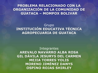PROBLEMA RELACIONADO CON LA
ORGANIZACIÓN DE LA COMUNIDAD DE
   GUATACA – MOMPOX BOLIVAR


              Grupo
 INSTITUCIÓN EDUCATIVA TÉCNICA
   AGROPECUARIA DE GUATACA



            Integrantes
  AREVALO NAVARRO ALBA ROSA
 GIL DÁVILA JESURYS DEL CARMEN
       MEJIA TORRES YOLIS
     MORENO JIMÉNEZ DANYS
      OSPINO ROJAS SHIRLEY
 
