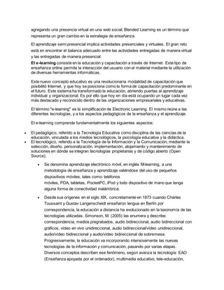 agregando una presencia virtual en una web social. Blended Learning es un término que
representa un gran cambio en la estrategia de enseñanza.
El aprendizaje semi presencial implica actividades presenciales y virtuales. El gran reto
está en encontrar el balance adecuado entre las actividades entregadas de manera virtual
y las entregadas de manera presencial.
El e-learning consiste en la educación y capacitación a través de Internet. Este tipo de
enseñanza online permite la interacción del usuario con el material mediante la utilización
de diversas herramientas informáticas.
Este nuevo concepto educativo es una revolucionaria modalidad de capacitación que
posibilitó Internet, y que hoy se posiciona como la forma de capacitación predominante en
el futuro. Este sistema ha transformado la educación, abriendo puertas al aprendizaje
individual y organizacional. Es por ello que hoy en día está ocupando un lugar cada vez
más destacado y reconocido dentro de las organizaciones empresariales y educativas.
El término "e-learning" es la simplificación de Electronic Learning. El mismo reúne a las
diferentes tecnologías, y a los aspectos pedagógicos de la enseñanza y el aprendizaje.
El e-learning comprende fundamentalmente los siguientes aspectos:
 El pedagógico, referido a la Tecnología Educativa como disciplina de las ciencias de la
educación, vinculada a los medios tecnológicos, la psicología educativa y la didáctica.
 El tecnológico, referido a la Tecnología de la Información y la Comunicación, mediante la
selección, diseño, personalización, implementación, alojamiento y mantenimiento de
soluciones en dónde se integran tecnologías propietarias y de código abierto (Open
Source).
 Se denomina aprendizaje electrónico móvil, en inglés M-learning, a una
metodología de enseñanza y aprendizaje valiéndose del uso de pequeños
dispositivos móviles, tales como: teléfonos
móviles, PDA, tabletas, PocketPC, iPod y todo dispositivo de mano que tenga
alguna forma de conectividad inalámbrica.
 Desde sus orígenes en el siglo XIX, concretamente en 1873 cuando Charles
Toussaint y Gustav Langenscheidt enseñaron lengua en Berlín por
correspondencia, la educación a distancia ha evolucionado en la taxonomía de las
tecnologías utilizadas. Simonson, M. (2005) las enumera y describe:
correspondencia, medios pregrabados, audio bidireccional, audio bidireccional con
gráficos, vídeo en vivo unidireccional, audio bidireccional/vídeo unidireccional,
audio/vídeo bidireccional y audio/vídeo bidireccional de sobremesa.
Progresivamente, la educación va incorporando intensivamente las nuevas
tecnologías de la información y comunicación, pasando por varias etapas.
Diversos conceptos describen ese fenómeno, según avanza la tecnología: EAO
(Enseñanza apoyada por el ordenador), multimedia educativo, tele-educación,
 
