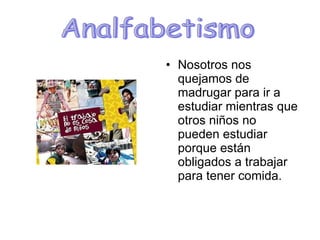 Nosotros nos quejamos de madrugar para ir a estudiar mientras que otros niños no pueden estudiar porque están obligados a trabajar para tener comida. Analfabetismo