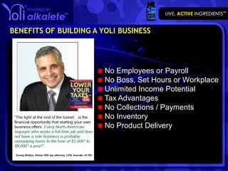 BENEFITS OF BUILDING A YOLI BUSINESS




                        No Employees or Payroll
                        No Boss, Set Hours or Workplace
                        Unlimited Income Potential
                        Tax Advantages
                        No Collections / Payments
                        No Inventory
                        No Product Delivery
 