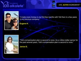 “I made more money in my first few months with Yoli than in a few years
in my previous company.”

Eugene H.




“Yoli's compensation plan is second to none. As a million dollar earner for
the past several years, Yoli's compensation plan is second to none.”

Janice S.
 