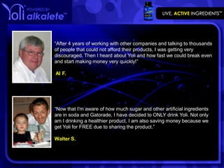 “After 4 years of working with other companies and talking to thousands
of people that could not afford their products, I was getting very
discouraged. Then I heard about Yoli and how fast we could break even
and start making money very quickly!”

Al F.




“Now that I'm aware of how much sugar and other artificial ingredients
are in soda and Gatorade, I have decided to ONLY drink Yoli. Not only
am I drinking a healthier product, I am also saving money because we
get Yoli for FREE due to sharing the product.”

Walter S.
 
