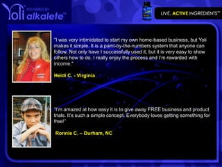 "I was very intimidated to start my own home-based business, but Yoli
makes it simple. It is a paint-by-the-numbers system that anyone can
follow. Not only have I successfully used it, but it is very easy to show
others how to do. I really enjoy the process and I’m rewarded with
income."

Heidi C. - Virginia




“I’m amazed at how easy it is to give away FREE business and product
trials. It’s such a simple concept. Everybody loves getting something for
free!”

Ronnie C. – Durham, NC
 