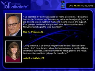 "I’ve operated my own businesses for years. Believe me, I’d never go
back to the “do-it-yourself” business model when I can just plug into a
pre-existing system. Network marketing means system and support.
Plus, you get to choose who you work with. What could be better?
Network marketing is the ideal business!”"

Rod N.- Phoenix, AZ




"Using the B.I.B. Club Bonus Program was the best decision I ever
made. I don’t have to worry about the headaches of a traditional brick
and mortar business. All I do is market the FREE product and FREE
business trials and then get paid for my efforts."

Julie B. - Hatfield, PA
 