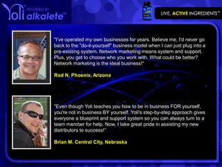 "I've operated my own businesses for years. Believe me, I'd never go
back to the "do-it-yourself" business model when I can just plug into a
pre-existing system. Network marketing means system and support.
Plus, you get to choose who you work with. What could be better?
Network marketing is the ideal business!“

Rod N. Phoenix, Arizona




"Even though Yoli teaches you how to be in business FOR yourself,
you're not in business BY yourself. Yoli's step-by-step approach gives
everyone a blueprint and support system so you can always turn to a
team member for help. Now, I take great pride in assisting my new
distributors to success!“

Brian M. Central City, Nebraska
 