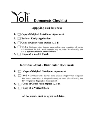 Documents Checklist
                   Applying as a Business
1.    Copy of Original Distributor Agreement
2.    Business Entity Application
3.    Copy of Order Form Option A & B
4.    W-9 A    Distributor with a business name, unless a sole proprietor, will put an
      EIN number on the W-9. A sole proprietor may use either a Social Security # or
      EIN #. Signature Required on this document
5.     Copy of a Voided Check



     Individual/Joint – Distributor Documents
1.      Copy of Original Distributor Agreement
2.     W-9 A Distributor with a business name, unless a sole proprietor, will put an
      EIN number on the W-9. A sole proprietor may use either a Social Security # or
      EIN #. Signature Required on this document
3.     Copy of Order Form Option A & B
4.     Copy of a Voided Check


      All documents must be signed and dated.
 