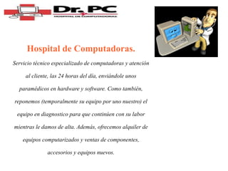 Hospital de Computadoras. Servicio técnico especializado de computadoras y atención al cliente, las 24 horas del día, enviándole unos paramédicos en hardware y software. Como también, reponemos (temporalmente su equipo por uno nuestro) el equipo en diagnostico para que continúen con su labor mientras le damos de alta. Además, ofrecemos alquiler de equipos computarizados y ventas de componentes, accesorios y equipos nuevos. 