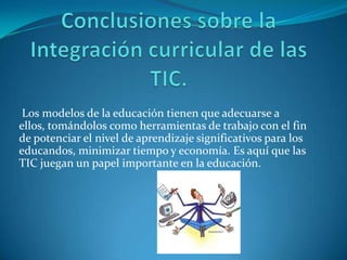 Los modelos de la educación tienen que adecuarse a
ellos, tomándolos como herramientas de trabajo con el fin
de potenciar el nivel de aprendizaje significativos para los
educandos, minimizar tiempo y economía. Es aquí que las
TIC juegan un papel importante en la educación.
 