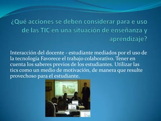 Interacción del docente - estudiante mediados por el uso de
la tecnología Favorece el trabajo colaborativo. Tener en
cuenta los saberes previos de los estudiantes. Utilizar las
tics como un medio de motivación, de manera que resulte
provechoso para el estudiante.
 