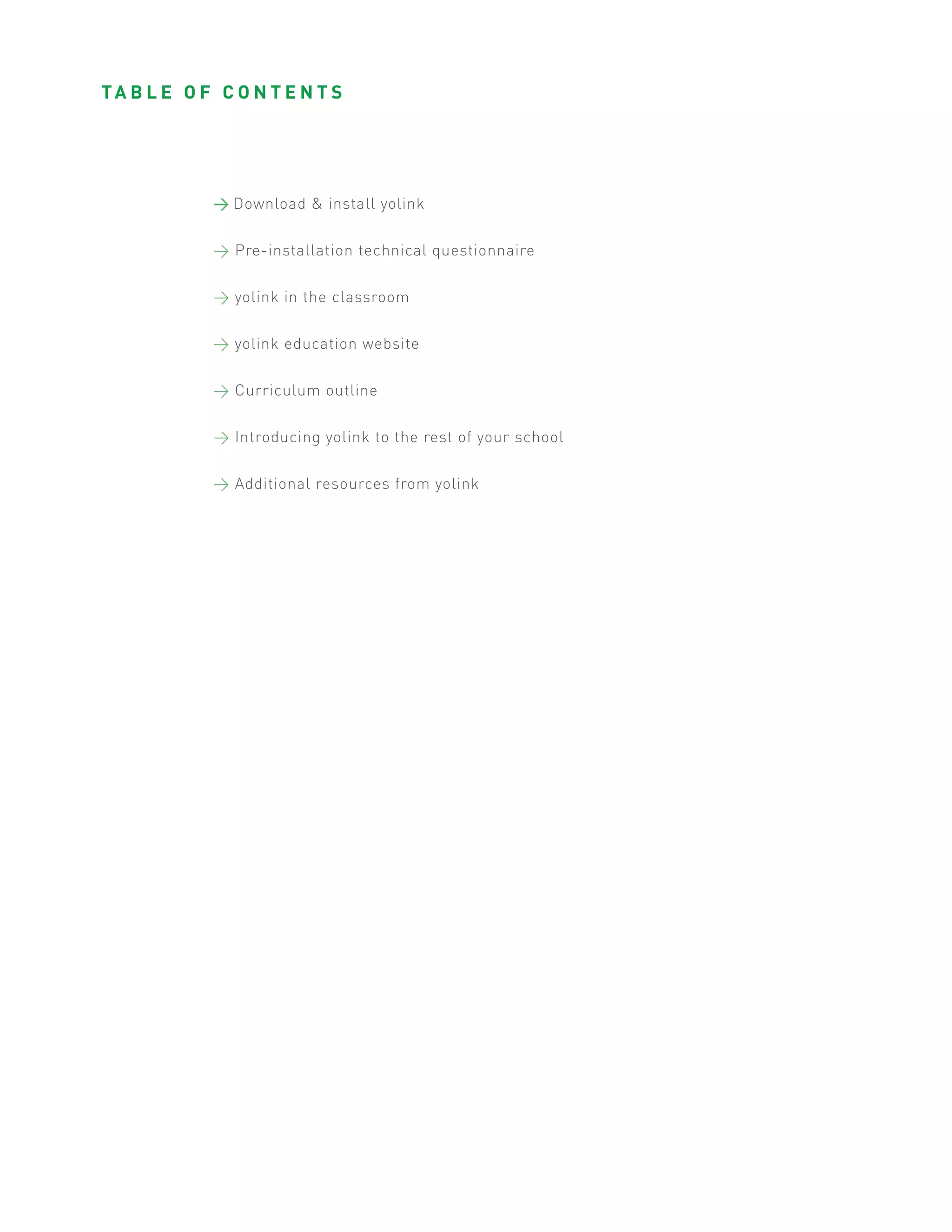 TA B L E O F C O N T E N T S




             > Download & install yolink


             > Pre-installation technical questionnaire


             > yolink in the classroom


             > yolink education website


             > Curriculum outline


             > Introducing yolink to the rest of your school


             > Additional resources from yolink
 