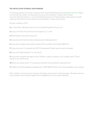 PRE-INSTALLATION TECHNICAL QUESTIONNAIRE

The following questions are similar to those found on the yolink MSI download site (www.yolink.com/msi). Please
communicate your answers to these questions to your yolink evangelist or support team member.
If you don’t know the answers, or if you need clarification about any of these questions, please ask your IT staff
and/or put them directly in touch with your yolink evangelist or support team member.

1. Do you use Macs or PCs?

2. For either Mac or Windows, which version of the Operating System do you use?

3. Do you run Firefox (2.0 and 3.0) or Internet Explorer (6, 7, or 8)?

4. Which browser and version do you use?

5 .Do you have administrative rights to download and install applications?

6. Do you want to deploy school-wide to a group of PCs using Microsoft Installer (MSI) files?

7. Do you have Java (1.5 or greater) and .NET (2.0 and greater)? (yolink requires each be installed)

8. Do you use firewall software? If so, which one?

9. Do you have a program that wipes out User Profiles on specific computers, such as Deep Freeze? (This is
mainly an issue with Firefox).

10. Do you use a proxy server? If so, would you like yolink to be utilized with that proxy server?

11. Please list the Online Academic Databases (e.g. JSTOR, EBSCO, Grolier’s, etc.) that are available to your students.



After installation, test each of your computers and make sure that yolink is working properly. Should you have any
issues, please contact the yolink support team at info@yolink.com or your yolink evangelist.
 