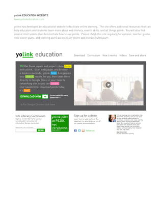 yolink EDUCATION WEBSITE
www.yolinkeducation.com

yolink has developed an educational website to facilitate online learning. The site offers additional resources that can
help educators and students learn more about web literacy, search skills, and all things yolink. You will also find
several short videos that demonstrate how to use yolink. Please check this site regularly for updates, teacher guides,
new lesson plans, and (coming soon) access to an online web literacy curriculum.
 