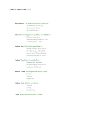 CURRICULUM OUTLINE (draft)




      Background: The New Information Landscape
                    Redefinition of Literacy
                    Reading Standards
                    Writing Standards

      Intro: What is a Hyperlink and Why Should I Care
                       Defining Hyperlink
                       Understanding Hyperlink Text
                       Connecting the Links

      Module One: The Challenge of Search
                    Where to Begin Your Search
                    New Language of the Web
                    Learning to “Talk to Google”
                    Decoding the Search Result

      Module Two: From Search to Find
                     Framing the Question
                     Understanding the Context
                     Analyzing the Result

      Module Three: Keeping Found Things Found
                     Saving
                     Tagging
                     Organizing

      Module Four: Getting and Giving
                     Sharing
                     Citing
                     Connecting

      Close: New Relationship with Content
 