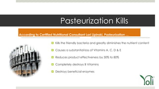 Pasteurization Kills
According to Certified Nutritional Consultant Lori Lipinski, Pasteurization …

                       Kills the friendly bacteria and greatly diminishes the nutrient content

                       Causes a substantial loss of Vitamins A, C, D & E

                       Reduces product effectiveness by 30% to 80%

                       Completely destroys B Vitamins

                       Destroys beneficial enzymes
 