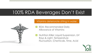 100% RDA Beverages Don’t Exist

          RDA: Recommended Daily
           Allowance of Vitamins

          Nutrition Killer: Liquid Suspension, UV
           Rays & Light, Temperature
           Fluctuation, Chemicals, Time, Acid
 