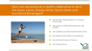How can we produce a healthy alternative to all of
the Super Juices, Energy Drinks, Sports Drinks and
Functional Beverages?

                             No Hot fills, Pasteurization, or Aseptic
                              Processing

                             No Sugar or Artificial Sweeteners, No
                              Carbs.

                             No Caffeine or other harmful Stimulants

                             No highly Acidic Fillers or Chemicals

                             No Artificial Colors or Flavors

                             No Preservatives
 