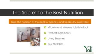 The Secret to the Best Nutrition
Take The nutrition at the peak of ripeness and freeze dry in powder.

                             Vitamin and Minerals totally in tact

                             Freshest Ingredients

                             Living Enzymes

                             Best Shelf Life
 