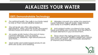 ALKALIZES YOUR WATER
     100% Demonstratable Technology
    For optimal health, the cells in our body need    Alkaplex converts any water into premium
    to stay at their natural alkaline balance.        super-hydrated, high pH water. Helps restore
                                                      your body to a healthy alkaline state.
    Our pH levels are often disrupted by
    dehydration, stress, and the acidic processed      Anti-oxidant water counteracts the acidic
    refined foods and drinks we consume daily.        foods and drinks you consume, and the effects
                                                      of harsh elements in your environment.
   An overly acidic body is the root of many
    common diseases, such as obesity,                  Slows down the aging process, detoxifies
    osteoporosis, diabetes, high blood-pressure       your colon, promotes healthy weight loss, boosts
    and more...                                       your immune system, and increases absorption
                                                      of vitamins and minerals.
   Most water and water-based products we
    drink are acidic and oxidizing.
 