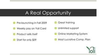 A Real Opportunity
 Pre-launching in Fall 2009    Great training

 Weekly pay on Yoli Card       Unlimited support

 Product sells itself          Online Marketing System

 Start for only $39            Most Lucrative Comp. Plan
 