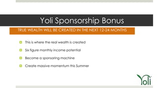 Yoli Sponsorship Bonus
TRUE WEALTH WILL BE CREATED IN THE NEXT 12-24 MONTHS


 This is where the real wealth is created

 Six figure monthly income potential

 Become a sponsoring machine

 Create massive momentum this Summer
 
