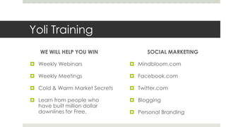 Yoli Training
    WE WILL HELP YOU WIN             SOCIAL MARKETING

 Weekly Webinars               Mindbloom.com

 Weekly Meetings               Facebook.com

 Cold & Warm Market Secrets    Twitter.com

 Learn from people who         Blogging
  have built million dollar
  downlines for Free.           Personal Branding
 