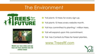 The Environment
       Yoli plants 10 trees for every sign-up.

       Yoli plants 10 trees every website month.

       Yoli has committed to planting 1 million trees.

       Yoli will expand upon this commitment.

       Yoli has Contests & Prizes for forest planters.


         www.Treesftf.com
 
