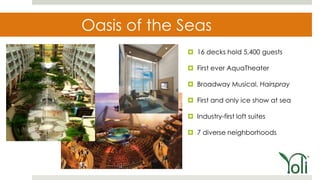 Oasis of the Seas
              16 decks hold 5,400 guests

              First ever AquaTheater

              Broadway Musical, Hairspray

              First and only ice show at sea

              Industry-first loft suites

              7 diverse neighborhoods
 