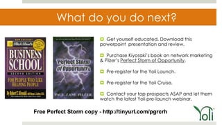 What do you do next?
                          Get yourself educated. Download this
                         powerpoint presentation and review.

                          Purchase Kiyosaki’s book on network marketing
                         & Pilzer’s Perfect Storm of Opportunity.

                          Pre-register for the Yoli Launch.

                          Pre-register for the Yoli Cruise.

                          Contact your top prospects ASAP and let them
                         watch the latest Yoli pre-launch webinar.

Free Perfect Storm copy - http://tinyurl.com/pgrcrh
 