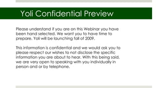Yoli Confidential Preview
Please understand if you are on this Webinar you have
been hand selected. We want you to have time to
prepare. Yoli will be launching fall of 2009.

This information is confidential and we would ask you to
please respect our wishes to not disclose the specific
information you are about to hear. With this being said,
we are very open to speaking with you individually in
person and or by telephone.
 