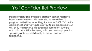 Yoli Confidential Preview Please understand if you are on this Webinar you have been hand selected. We want you to have time to prepare. Yoli will be launching Summer of 2009. This call is confidential and we would ask you to please respect our wishes to not disclose the specific information you are about to hear. With this being said, we are very open to speaking with you individually in person and or by telephone. 
