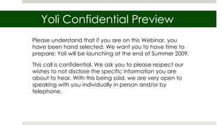 Yoli Confidential Preview Please understand that if you are on this Webinar, you have been hand selected. We want you to have time to prepare; Yoli will be launching at the end of Summer 2009.  This call is confidential. We ask you to please respect our wishes to not disclose the specific information you are about to hear. With this being said, we are very open to speaking with you individually in person and/or by telephone. 