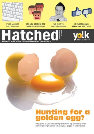 Hatched
    IT JOB MARKET           ARE YOU SCARING OFF              WE CHAT TO                  IS FACEBOOK AN
    STILL BUOYANT           YOUR STAR SELLERS?             JAMES ROBINSON              EFFECTIVE B2B TOOL?




                                                                     March 2102
                                                                     ISSUE 1
THE LATEST NEWS, ADVICE AND OPINIONS FROM YOLK RECRUITMENT




                                       Hunting for a
                                       golden egg?
                                       Why spend all your time looking for that one big opportunity when
                                       recruiting the right people will give you a gaggle of golden geese.
 
