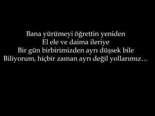 Bana yürümeyi öğrettin yeniden
             El ele ve daima ileriye
     Bir gün birbirimizden ayrı düşsek bile
Biliyorum, hiçbir zaman ayrı değil yollarımız…
 