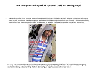 How does your media product represent particular social groups?




•       My magazine only focus’ through the mainstream/rap genre of music. With that comes the large scaled vibe of ‘General
        Dench’ who through the use of photography is represented to be slightly intimidating and outgoing. This is shown through
        the construction of the front cover as the image shows an image of a young man showing attitude and personality.




    Also using a musician name such as ‘General Dench’ effectively represents the youthful and music orientated social group
    as quite intimidating and demanding. The term ‘General’ gives largely deep connotations of power.
 