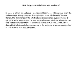 How did you attract/address your audience?


In order to attract my audience I used several techniques which would catch the
audiences eye. Firstly I ensured that my image consisted of mainly ‘General
Dench’. The dominance of the artist catches the audiences eye and makes it
attractive as he is constructed to be a massively appreciated star. Also using the
bold and colourful serif fonts to say artists names such as ‘WILL.I.AM’. This is
done effectively to capitalize on dragging in the audience in as much as possible
as they want to read about the stars.
 