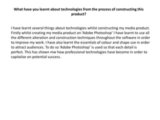 What have you learnt about technologies from the process of constructing this
                                 product?


I have learnt several things about technologies whilst constructing my media product.
Firstly whilst creating my media product on ‘Adobe Photoshop’ I have learnt to use all
the different alteration and construction techniques throughout the software in order
to improve my work. I have also learnt the essentials of colour and shape use in order
to attract audiences. To do so ‘Adobe Photoshop’ is used so that each detail is
perfect. This has shown mw how professional technologies have become in order to
capitalize on potential success.
 