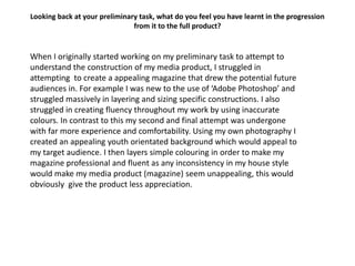 Looking back at your preliminary task, what do you feel you have learnt in the progression
                               from it to the full product?


When I originally started working on my preliminary task to attempt to
understand the construction of my media product, I struggled in
attempting to create a appealing magazine that drew the potential future
audiences in. For example I was new to the use of ‘Adobe Photoshop’ and
struggled massively in layering and sizing specific constructions. I also
struggled in creating fluency throughout my work by using inaccurate
colours. In contrast to this my second and final attempt was undergone
with far more experience and comfortability. Using my own photography I
created an appealing youth orientated background which would appeal to
my target audience. I then layers simple colouring in order to make my
magazine professional and fluent as any inconsistency in my house style
would make my media product (magazine) seem unappealing, this would
obviously give the product less appreciation.
 