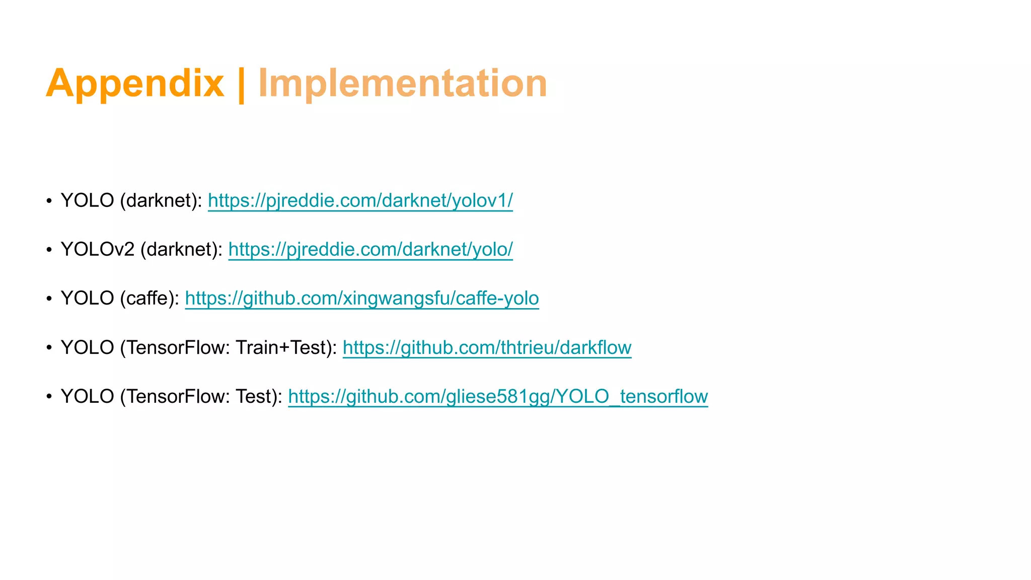Appendix | Implementation
• YOLO (darknet): https://pjreddie.com/darknet/yolov1/
• YOLOv2 (darknet): https://pjreddie.com/darknet/yolo/
• YOLO (caffe): https://github.com/xingwangsfu/caffe-yolo
• YOLO (TensorFlow: Train+Test): https://github.com/thtrieu/darkflow
• YOLO (TensorFlow: Test): https://github.com/gliese581gg/YOLO_tensorflow
 