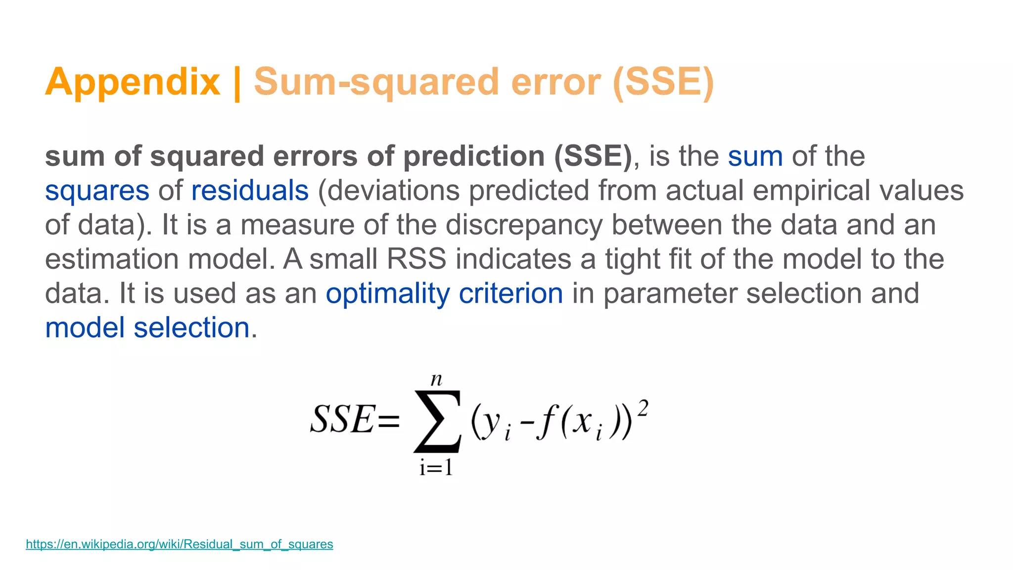 Appendix | Sum-squared error (SSE)
sum of squared errors of prediction (SSE), is the sum of the
squares of residuals (deviations predicted from actual empirical values
of data). It is a measure of the discrepancy between the data and an
estimation model. A small RSS indicates a tight fit of the model to the
data. It is used as an optimality criterion in parameter selection and
model selection.
https://en.wikipedia.org/wiki/Residual_sum_of_squares
 