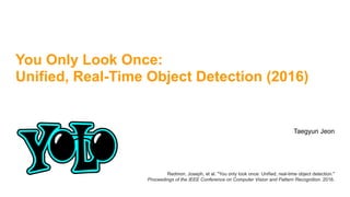 You Only Look Once:
Unified, Real-Time Object Detection (2016)
Taegyun Jeon
Redmon, Joseph, et al. "You only look once: Unified, real-time object detection."  
Proceedings of the IEEE Conference on Computer Vision and Pattern Recognition. 2016.
 