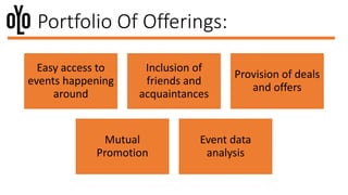 Portfolio Of Offerings:
Easy access to
events happening
around
Inclusion of
friends and
acquaintances
Provision of deals
and offers
Mutual
Promotion
Event data
analysis
 